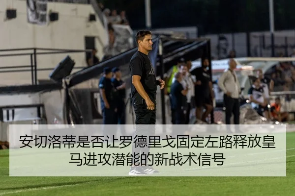 安切洛蒂是否让罗德里戈固定左路释放皇马进攻潜能的新战术信号