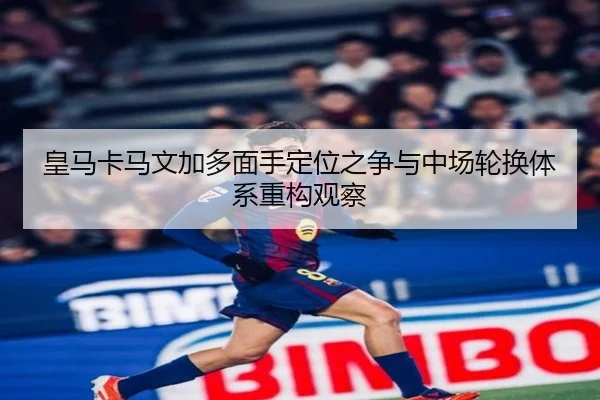 皇马卡马文加多面手定位之争与中场轮换体系重构观察