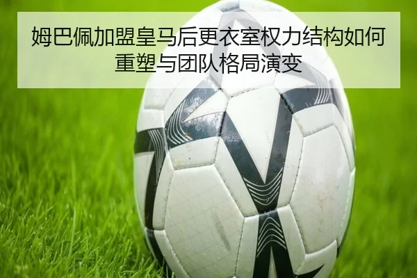 姆巴佩加盟皇马后更衣室权力结构如何重塑与团队格局演变（kaiyun）