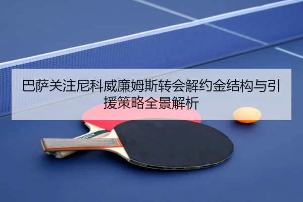 巴萨关注尼科威廉姆斯转会解约金结构与引援策略全景解析
