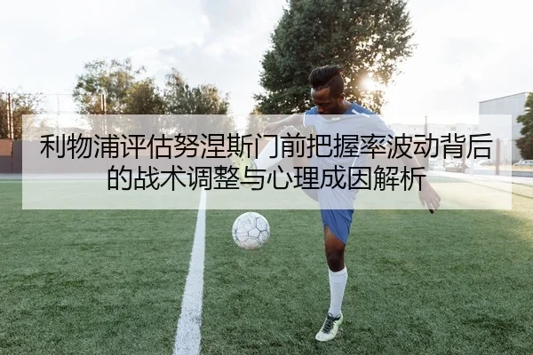 利物浦评估努涅斯门前把握率波动背后的战术调整与心理成因解析