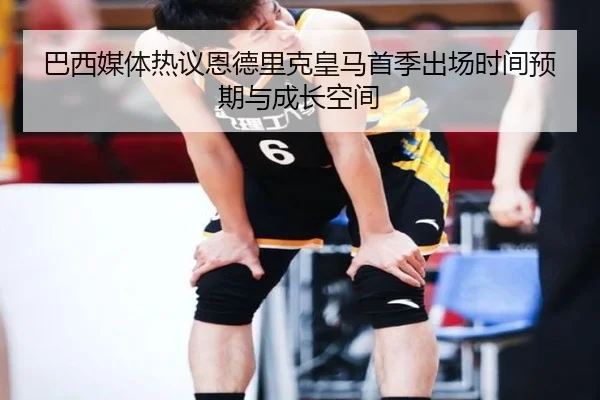 巴西媒体热议恩德里克皇马首季出场时间预期与成长空间（kaiyun）