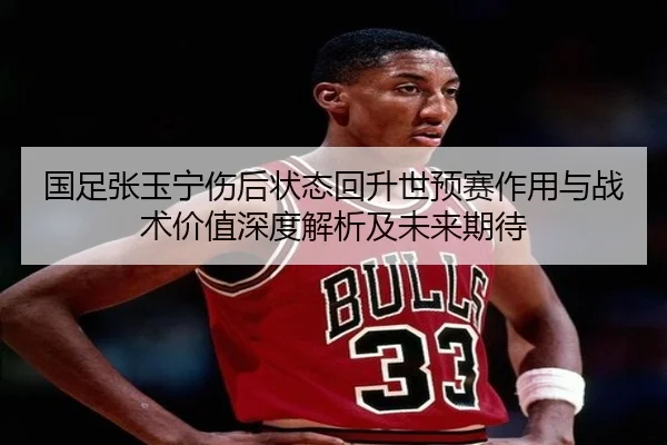 国足张玉宁伤后状态回升世预赛作用与战术价值深度解析及未来期待 | kaiyun